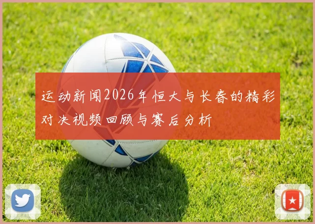运动新闻2026年恒大与长春的精彩对决视频回顾与赛后分析