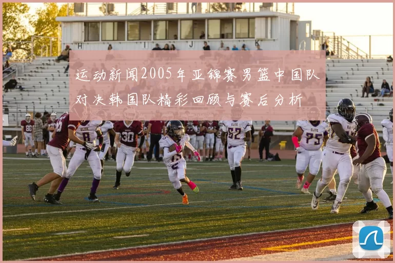 运动新闻2005年亚锦赛男篮中国队对决韩国队精彩回顾与赛后分析