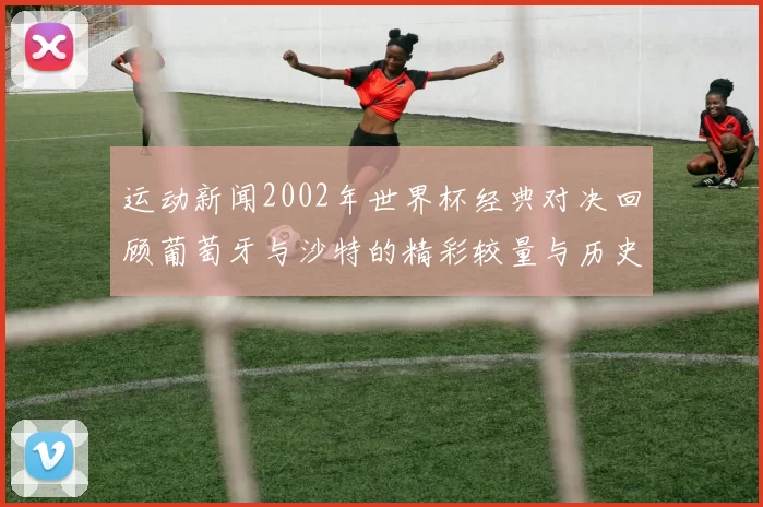 运动新闻2002年世界杯经典对决回顾葡萄牙与沙特的精彩较量与历史意义