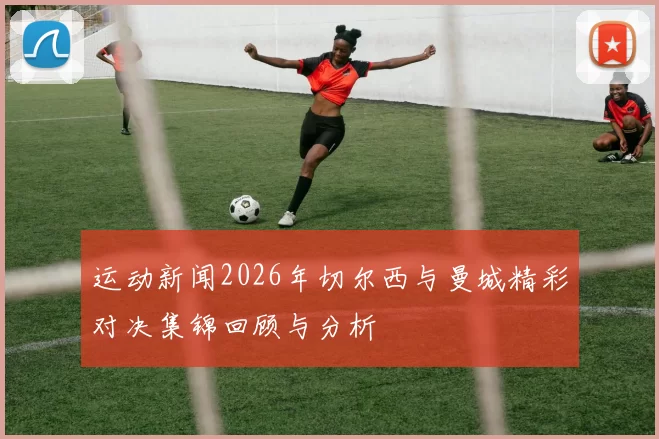 运动新闻2026年切尔西与曼城精彩对决集锦回顾与分析