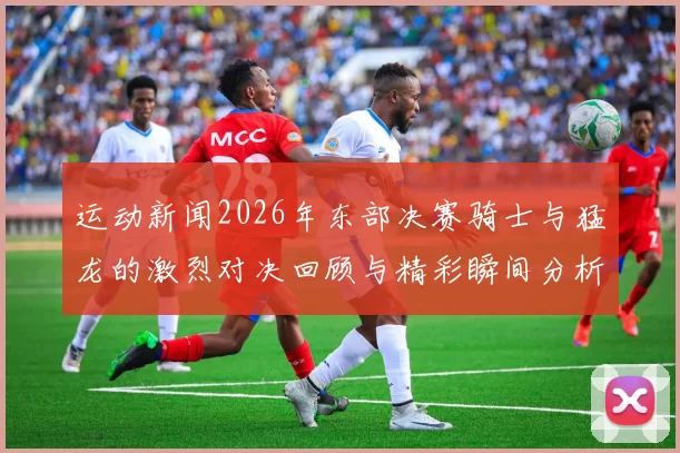 运动新闻2026年东部决赛骑士与猛龙的激烈对决回顾与精彩瞬间分析