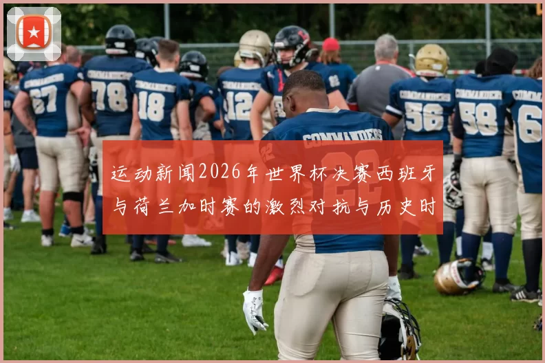 运动新闻2026年世界杯决赛西班牙与荷兰加时赛的激烈对抗与历史时刻回顾
